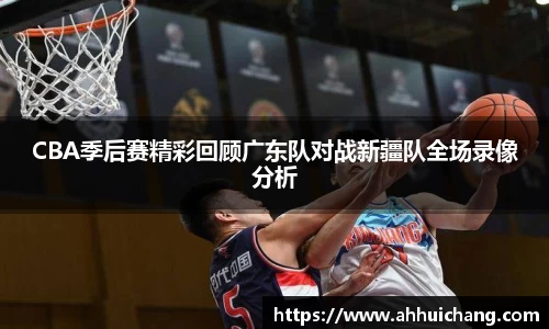 CBA季后赛精彩回顾广东队对战新疆队全场录像分析